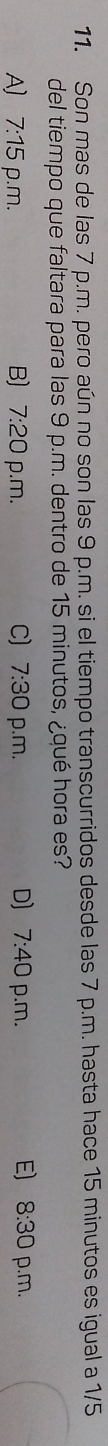 Son mas de las 7 p.m. pero aún no son las 9 p.m. si el tiempo transcurridos desde las 7 p.m. hasta hace 15 minutos es igual a 1/5
del tiempo que faltara para las 9 p.m. dentro de 15 minutos, ¿qué hora es?
E) 8:30
A] 7:15 p.m. B) 7:20 p.m. C) 7:30 p.m. D] 7:40 p.m. p.m.