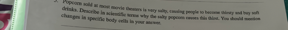 Popcorn sold at most movie theaters is very salty, causing people to become thirsty and buy soft 
drinks. Describe in scientific terms why the salty popcorn causes this thirst. You should mention 
changes in specific body cells in your answer.