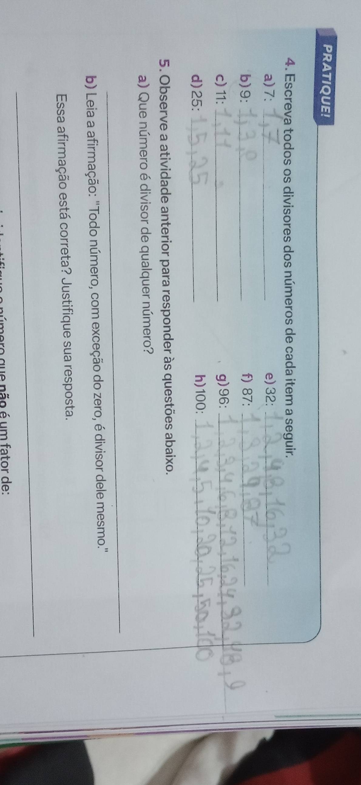 PRATIQUE! 
4. Escreva todos os divisores dos números de cada item a seguir. 
a) 7 : _e) 32 :_ 
b) 9 : _f) 87 :_ 
c) 11 : _g) 96 :_ 
_ 
d) 25 : _h) 100 :_ 
5. Observe a atividade anterior para responder às questões abaixo. 
a) Que número é divisor de qualquer número? 
_ 
b) Leia a afirmação: "Todo número, com exceção do zero, é divisor dele mesmo." 
Essa afirmação está correta? Justifique sua resposta. 
_ 
mero que não é um fator de: