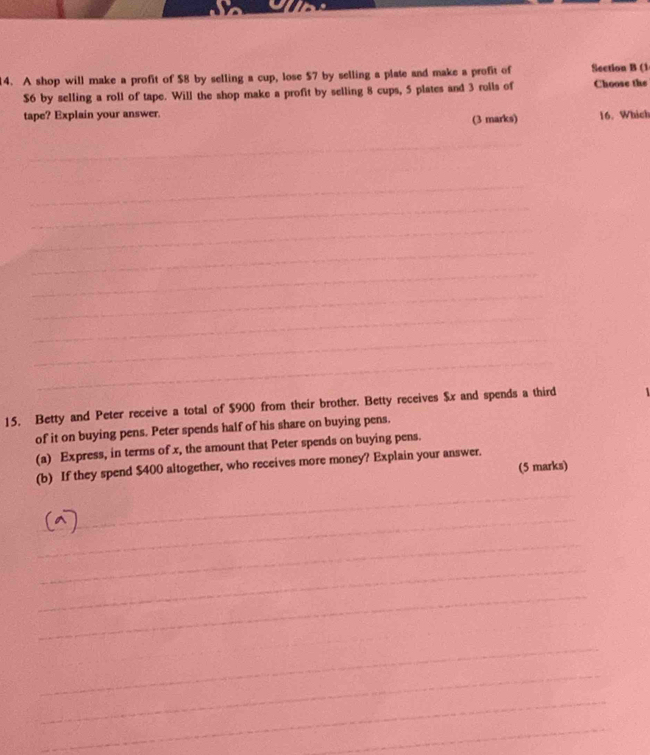 A shop will make a profit of $8 by selling a cup, lose $7 by selling a plate and make a profit of Section B (1
$6 by selling a roll of tape. Will the shop make a profit by selling 8 cups, 5 plates and 3 rolls of Choose the 
tape? Explain your answer. 
(3 marks) 16. Which 
_ 
_ 
_ 
_ 
_ 
_ 
_ 
_ 
_ 
_ 
_ 
_ 
_ 
_ 
_ 
_ 
_ 
15, Betty and Peter receive a total of $900 from their brother. Betty receives $x and spends a third 
of it on buying pens. Peter spends half of his share on buying pens. 
(a) Express, in terms of x, the amount that Peter spends on buying pens. 
(b) If they spend $400 altogether, who receives more money? Explain your answer. 
(5 marks) 
_ 
_ 
_ 
_ 
_ 
_ 
_ 
_ 
_ 
_