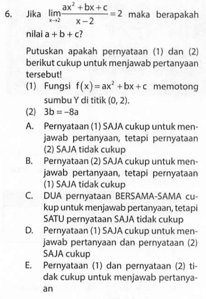 Jika limlimits _xto 2 (ax^2+bx+c)/x-2 =2 maka berapakah
nilai a+b+c
Putuskan apakah pernyataan (1) dan (2)
berikut cukup untuk menjawab pertanyaan
tersebut!
(1) Fungsi f(x)=ax^2+bx+c memotong
sumbu Y di titik (0,2). 
(2) 3b=-8a
A. Pernyataan (1) SAJA cukup untuk men-
jawab pertanyaan, tetapi pernyataan
(2) SAJA tidak cukup
B. Pernyataan (2) SAJA cukup untuk men-
jawab pertanyaan, tetapi pernyataan
(1) SAJA tidak cukup
C. DUA pernyataan BERSAMA-SAMA cu-
kup untuk menjawab pertanyaan, tetapi
SATU pernyataan SAJA tidak cukup
D. Pernyataan (1) SAJA cukup untuk men-
jawab pertanyaan dan pernyataan (2)
SAJA cukup
E. Pernyataan (1) dan pernyataan (2) ti-
dak cukup untuk menjawab pertanya-
an