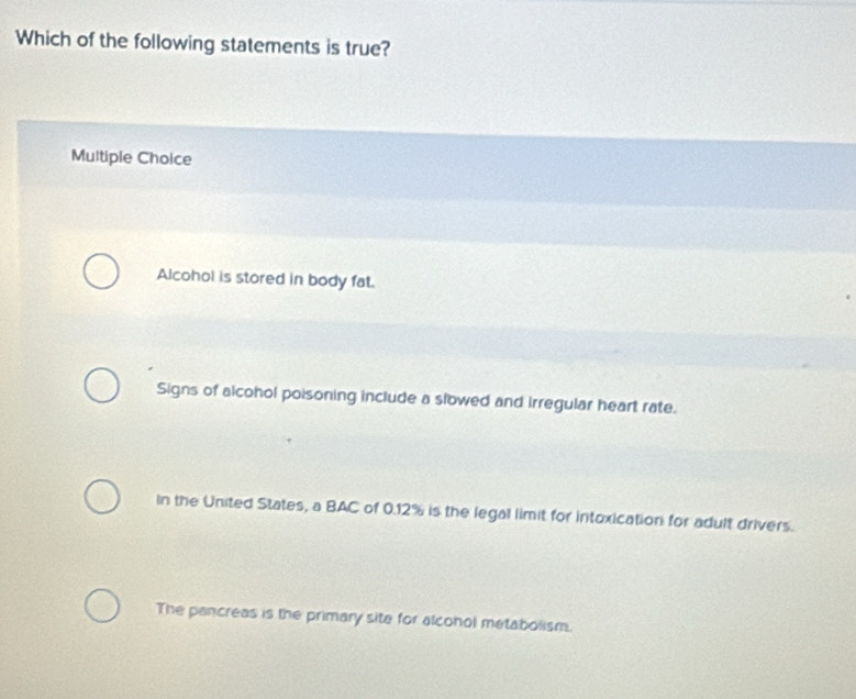 Which of the following statements is true?
Multiple Choice
Alcohol is stored in body fat.
Signs of alcohol poisoning include a slowed and irregular heart rate.
In the United States, a BAC of 0.12% is the legal limit for intoxication for adult drivers.
The pancreas is the primary site for alcohol metabolism.