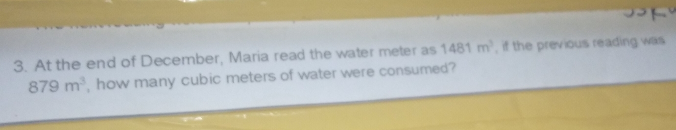 At the end of December, Maria read the water meter as 1481 m^3 , if the previous reading was
879 m^3 , how many cubic meters of water were consumed?