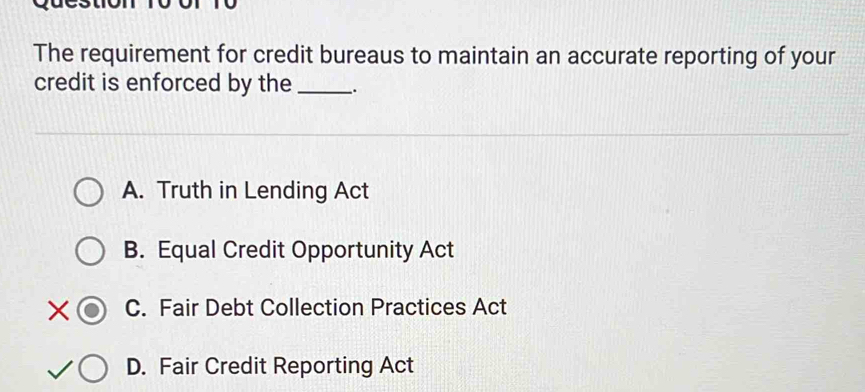 The requirement for credit bureaus to maintain an accurate reporting of your
credit is enforced by the _.
A. Truth in Lending Act
B. Equal Credit Opportunity Act
C. Fair Debt Collection Practices Act
D. Fair Credit Reporting Act