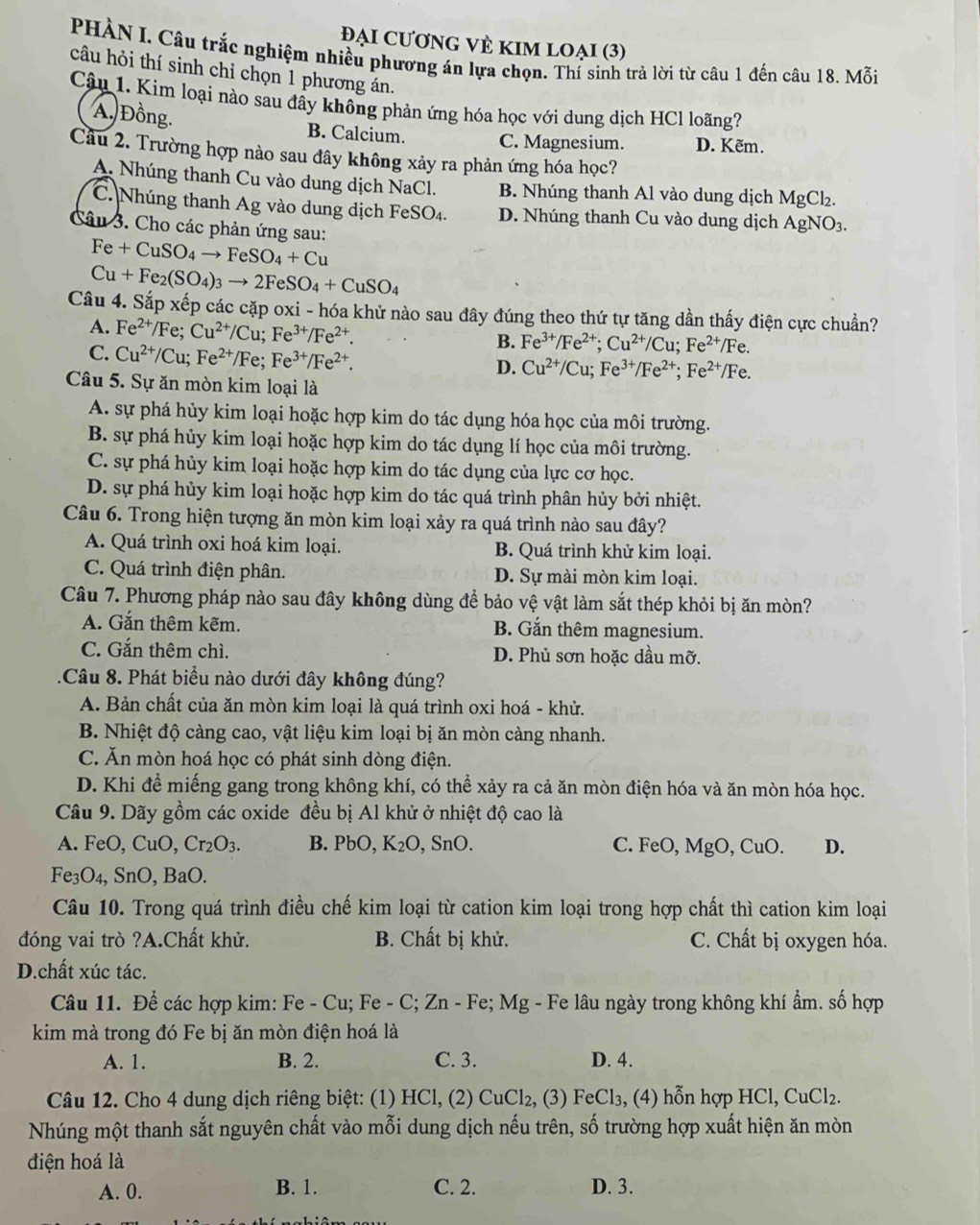 Đại cươnG VÈ KIm loẠi (3)
PHÀN I. Câu trắc nghiệm nhiều phương án lựa chọn. Thí sinh trả lời từ câu 1 đến câu 18. Mỗi
câu hỏi thí sinh chỉ chọn 1 phương án.
Cậu 1. Kim loại nào sau đây không phản ứng hóa học với dung dịch HCl loãng?
Á, Đồng. B. Calcium. C. Magnesium. D. Kẽm.
Cầu 2. Trường hợp nào sau đây không xảy ra phản ứng hóa học?
A. Nhúng thanh Cu vào dung dịch NaCl. B. Nhúng thanh Al vào dung dịch MgCl₂.
C. Nhúng thanh Ag vào dung dịch Fei SO_4 D. Nhúng thanh Cu vào dung dịch AgNO_3.
Câu 3. Cho các phản ứng sau:
Fe+CuSO_4to FeSO_4+Cu
Cu+Fe_2(SO_4)_3to 2FeSO_4+CuSO_4
Câu 4. Sắp xếp các cặp oxi - hóa khử nào sau đây đúng theo thứ tự tăng dần thấy điện cực chuẩn?
A. Fe^(2+)/Fe;Cu^(2+)/Cu;Fe^(3+)/Fe^(2+). B. Fe^(3+)/Fe^(2+);Cu^(2+)/Cu;Fe^(2+)/Fe.
C. Cu^(2+)/Cu;Fe^(2+)/Fe;Fe^(3+)/Fe^(2+).
D. Cu^(2+)/Cu;Fe^(3+)/Fe^(2+);Fe^(2+)/Fe.
Câu 5. Sự ăn mòn kim loại là
A. sự phá hủy kim loại hoặc hợp kim do tác dụng hóa học của môi trường.
B. sự phá hủy kim loại hoặc hợp kim do tác dụng lí học của môi trường.
C. sự phá hủy kim loại hoặc hợp kim do tác dụng của lực cơ học.
D. sự phá hủy kim loại hoặc hợp kim do tác quá trình phân hủy bởi nhiệt.
Câu 6. Trong hiện tượng ăn mòn kim loại xảy ra quá trình nào sau đây?
A. Quá trình oxi hoá kim loại. B. Quá trình khử kim loại.
C. Quá trình điện phân. D. Sự mài mòn kim loại.
Câu 7. Phương pháp nào sau đây không dùng để bảo vệ vật làm sắt thép khỏi bị ăn mòn?
A. Gắn thêm kẽm. B. Gắn thêm magnesium.
C. Gắn thêm chì. D. Phủ sơn hoặc dầu mỡ.
.Câu 8. Phát biểu nào dưới đây không đúng?
A. Bản chất của ăn mòn kim loại là quá trình oxi hoá - khử.
B. Nhiệt độ càng cao, vật liệu kim loại bị ăn mòn càng nhanh.
C. Ăn mòn hoá học có phát sinh dòng điện.
D. Khi để miếng gang trong không khí, có thể xảy ra cả ăn mòn điện hóa và ăn mòn hóa học.
Câu 9. Dãy gồm các oxide đều bị Al khử ở nhiệt độ cao là
A. FeO,CuO,Cr_2O_3. B. PbO,K_2O , SnO. C. FeO, MgO, CuO. D.
Fe_3O_4,SnO,BaO
Câu 10. Trong quá trình điều chế kim loại từ cation kim loại trong hợp chất thì cation kim loại
đóng vai trò ?A.Chất khử. B. Chất bị khử. C. Chất bị oxygen hóa.
D.chất xúc tác.
Câu 11. Để các hợp kim: Fe - Cu; Fe - C; Zn - Fe; Mg - Fe lâu ngày trong không khí ẩm. số hợp
kim mà trong đó Fe bị ăn mòn điện hoá là
A. 1. B. 2. C. 3. D. 4.
     
Câu 12. Cho 4 dung dịch riêng biệt: (1) HCl, (2) Cu m 2, (3) FeCl₃, (4) hỗn hợp HCl, CuCl_2.
Nhúng một thanh sắt nguyên chất vào mỗi dung dịch nếu trên, số trường hợp xuất hiện ăn mòn
điện hoá là
A. 0. B. 1. C. 2. D. 3.