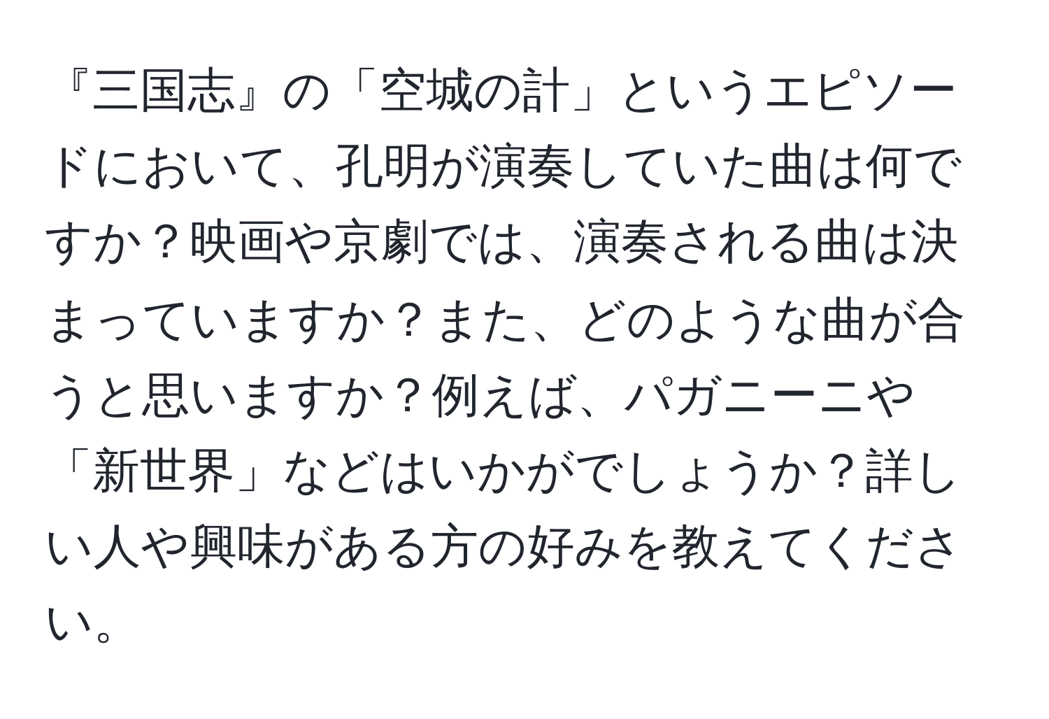 『三国志』の「空城の計」というエピソードにおいて、孔明が演奏していた曲は何ですか？映画や京劇では、演奏される曲は決まっていますか？また、どのような曲が合うと思いますか？例えば、パガニーニや「新世界」などはいかがでしょうか？詳しい人や興味がある方の好みを教えてください。