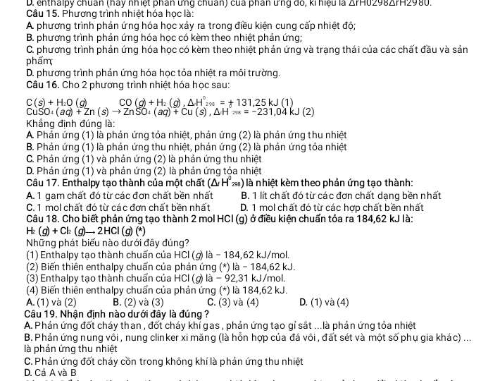 D. enthalpy chuân (háy nhiệt phân ưng chuân) của phân ưng đó, ki hiệu là △ rH0298△ rH2980
Câu 15. Phương trình nhiệt hóa học là:
A phương trình phản ứng hóa học xảy ra trong điều kiện cung cấp nhiệt độ;
B. phương trình phản ứng hóa học có kèm theo nhiệt phản ứng;
C. phương trình phản ứng hóa học có kèm theo nhiệt phản ứng và trạng thái của các chất đầu và sản
phẩm;
D. phương trình phản ứng hóa học tỏa nhiệt ra môi trường.
Câu 16. Cho 2 phương trình nhiệt hóa học sau:
C(s)+H_2O(g) CO(g)+H_2(g), △ H°_298=+131,25kJ(1)
CuSO_4(aq)+Zn(s)to ZnSO_4(aq)+Cu(s),△ H'_288=-231,04kJ(2)
Khẳng định đúng là:
A Phản ứng (1) là phản ứng tỏa nhiệt, phản ứng (2) là phản ứng thu nhiệt
B. Phản ứng (1) là phản ứng thu nhiệt, phản ứng (2) là phản ứng tỏa nhiệt
C. Phản ứng (1) và phản ứng (2) là phản ứng thu nhiệt
D. Phản ứng (1) và phản ứng (2) là phản ứng tộa nhiệt
Câu 17. Enthalpy tạo thành của một chất (△ H^0_298) ) là nhiệt kèm theo phản ứng tạo thành:
A. 1 gam chất đó từ các đơn chất bền nhất B. 1 lít chất đó từ các đơn chất dạng bền nhất
C. 1 mol chất đó từ các đơn chất bền nhất D. 1 mol chất đó từ các hợp chất bền nhất
Câu 18. Cho biết phản ứng tạo thành 2 mol HCl (g) ở điều kiện chuẩn tỏa ra 184,62 kJ là:
H_2(g)+Cl_2(g)to 2HCl(g)(*
Những phát biểu nào dưới đây đúng?
(1) Enthalpy tạo thành chuẩn của HCl (g) là - 184,62 kJ/mol.
(2) Biến thiên enthalpy chuẩn của phản ứng (*) là - 184,62 kJ.
(3) Enthalpy tạo thành chuẩn của HCl (g) là − 92,31 kJ/mol.
(4) Biến thiên enthalpy chuẩn của phản ứng (*) là 184,62 kJ.
A. (1) và (2) B. (2) và (3) C. (3) và (4) D. (1) và (4)
Câu 19. Nhận định nào dưới đây là đúng ?
A. Phản ứng đốt cháy than , đốt cháy khí gas , phản ứng tạo gỉ sắt ...là phản ứng tỏa nhiệt
B. Phản ứng nung vôi , nung clinker xi măng (là hỗn hợp của đá vôi , đất sét và một số phụ gia khác) ...
là phản ứng thu nhiệt
C. Phản ứng đốt cháy cồn trong không khí là phản ứng thu nhiệt
D. Cả A và B