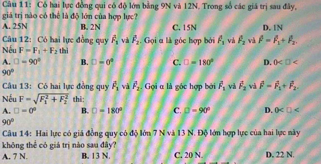 Có hai lực đồng qui có độ lớn bằng 9N và 12N, Trong số các giá trị sau đây,
giá trị nào có thể là độ lớn của hợp lực?
A. 25N B. 2N C. 15N D. 1N
Câu 12: Có hai lực đồng quy vector F_1 và vector F_2. Gọi α là góc hợp bởi vector F_1 và vector F_2 và vector F=vector F_1+vector F_2. 
Nếu F=F_1+F_2 thì
A. □ =90° B. □ =0° C. □ =180° D. 0
90°
Câu 13: Có hai lực đồng quy vector F_1 và vector F_2. Gọi α là góc hợp bởi vector F_1 và vector F_2 và vector F=vector F_1+vector F_2. 
Nếu F=sqrt (F_1)^2+F_2^2 thì:
A. □ =0^0 B. □ =180° C. □ =90° D. 0
90°
Câu 14: Hai lực có giá đồng quy có độ lớn 7 N và 13 N. Độ lớn hợp lực của hai lực này
không thể có giá trị nào sau đây?
A. 7 N. B. 13 N. C. 20 N. D. 22 N.