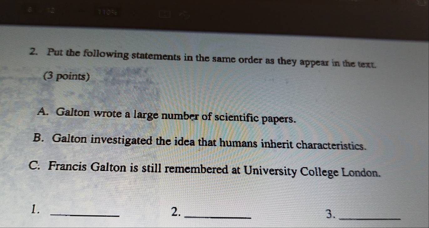 1105
2. Put the following statements in the same order as they appear in the text.
(3 points)
A. Galton wrote a large number of scientific papers.
B. Galton investigated the idea that humans inherit characteristics.
C. Francis Galton is still remembered at University College London.
1._
2._
3._