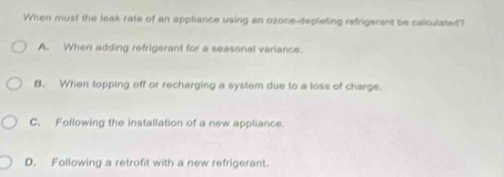 When must the leak rate of an appliance using an ozone-depleting refrigerant be calculated?
A. When adding refrigerant for a seasonal variance.
B. When topping off or recharging a system due to a loss of charge.
C. Following the instailation of a new appliance.
D. Following a retrofit with a new refrigerant.