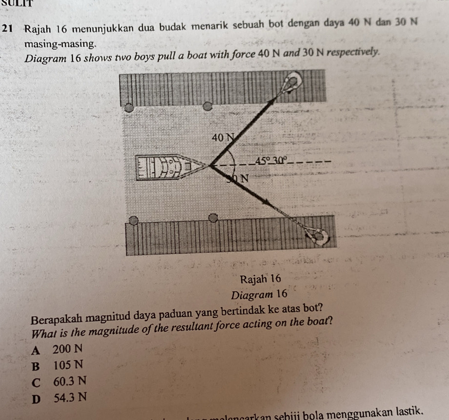 SULIT
21 Rajah 16 menunjukkan dua budak menarik sebuah bot dengan daya 40 N dan 30 N
masing-masing.
Diagram 16 shows two boys pull a boat with force 40 N and 30 N respectively.
40 N
45°_ 30°
N
Rajah 16
Diagram 16
Berapakah magnitud daya paduan yang bertindak ke atas bot?
What is the magnitude of the resultant force acting on the boat?
A 200 N
B 105 N
C 60.3 N
D 54.3 N
ncarkan sehiji bola menggunakan lastik.