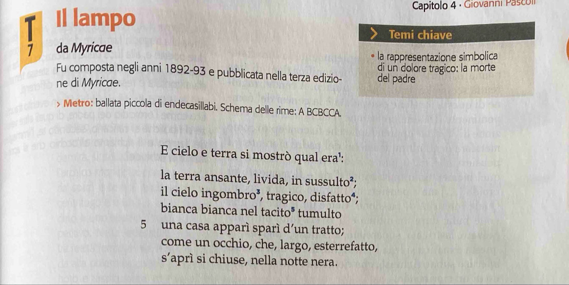 Il lampo Capitolo 4 · Giovanni Pascoí 
Temi chiave 
7 da Myricae 
la rappresentazione simbolica 
di un dolore tragico: la morte 
Fu composta negli anni 1892-93 e pubblicata nella terza edizio- del padre 
ne di Myricae. 
> Metro: ballata piccola di endecasillabi. Schema delle rime: A BCBCCA. 
E cielo e terra si mostrò qual era': 
la terra ansante, livida, in sussulto²; 
il cielo ingombro³, tragico, disfatto⁴; 
bianca bianca nel tacito* tumulto 
5 una casa apparí sparí d'un tratto; 
come un occhio, che, largo, esterrefatto, 
S' aprì si chiuse, nella notte nera.