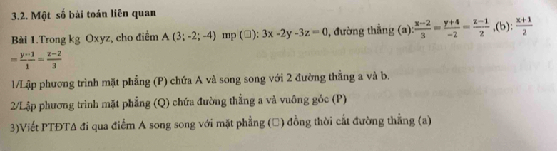 Một số bài toán liên quan 
Bài 1.Trong kg Oxyz, cho điểm A(3;-2;-4) mp (□): 3x-2y-3z=0 , đường thẳng (a):  (x-2)/3 = (y+4)/-2 = (z-1)/2 , (b): (x+1)/2 
= (y-1)/1 = (z-2)/3 
1/Lập phương trình mặt phẳng (P) chứa A và song song với 2 đường thẳng a và b. 
2/Lập phương trình mặt phẳng (Q) chứa đường thẳng a và vuông góc (P) 
3)Viết PTĐTA đi qua điểm A song song với mặt phẳng (Đ) đồng thời cắt đường thẳng (a)