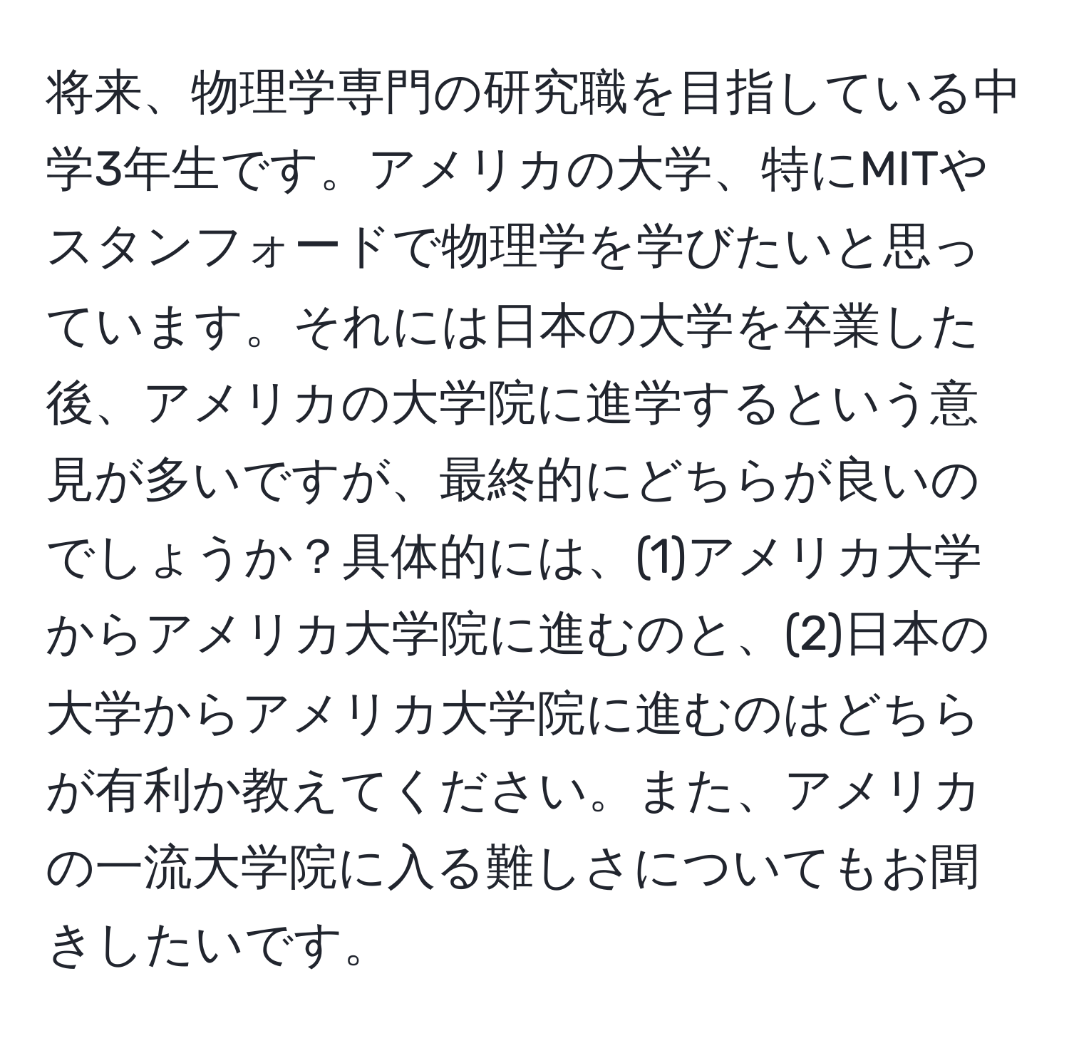 将来、物理学専門の研究職を目指している中学3年生です。アメリカの大学、特にMITやスタンフォードで物理学を学びたいと思っています。それには日本の大学を卒業した後、アメリカの大学院に進学するという意見が多いですが、最終的にどちらが良いのでしょうか？具体的には、(1)アメリカ大学からアメリカ大学院に進むのと、(2)日本の大学からアメリカ大学院に進むのはどちらが有利か教えてください。また、アメリカの一流大学院に入る難しさについてもお聞きしたいです。