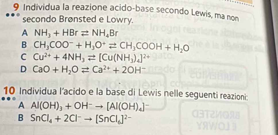 Individua la reazione acido-base secondo Lewis, ma non
secondo Brønsted e Lowry.
A NH_3+HBrleftharpoons NH_4Br
B CH_3COO^-+H_3O^+leftharpoons CH_3COOH+H_2O
C Cu^(2+)+4NH_3leftharpoons [Cu(NH_3)_4]^2+
D CaO+H_2Oleftharpoons Ca^(2+)+2OH^-
10 Individua l’acido e la base di Lewis nelle seguenti reazioni:
A Al(OH)_3+OH^-to [Al(OH)_4]^-
B SnCl_4+2Cl^-to [SnCl_6]^2-