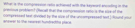 What is the compression ratio achieved with the keyword encoding in the 
previous problem? (Recall that the compression ratio is the size of the 
compressed text divided by the size of the uncompressed text.) Round your 
answer to the nearest hundredths place.