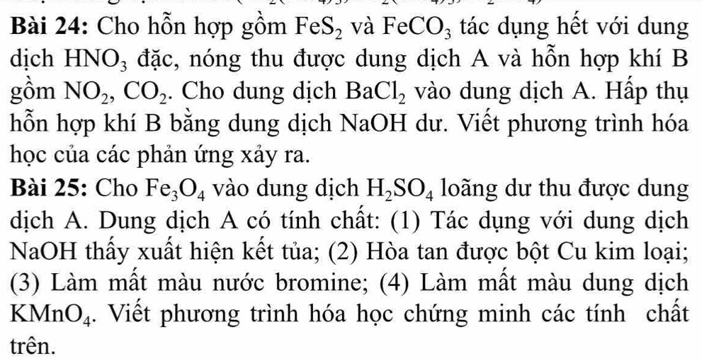 Cho hỗn hợp gồm FeS_2 và FeCO_3 tác dụng hết với dung 
dịch HNO_3 đặc, nóng thu được dung dịch A và hỗn hợp khí B 
gồm NO_2, CO_2. Cho dung dịch BaCl_2 vào dung dịch A. Hấp thụ 
hỗn hợp khí B bằng dung dịch NaOH dư. Viết phương trình hóa 
học của các phản ứng xảy ra. 
Bài 25: Cho Fe_3O_4 vào dung dịch H_2SO_4 loãng dư thu được dung 
dịch A. Dung dịch A có tính chất: (1) Tác dụng với dung dịch 
NaOH thấy xuất hiện kết tủa; (2) Hòa tan được bột Cu kim loại; 
(3) Làm mất màu nước bromine; (4) Làm mất màu dung dịch 
KMr O_4. Viết phương trình hóa học chứng minh các tính chất 
trên.