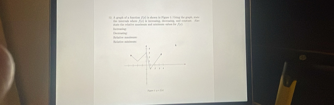 A graph of a function f(x) is shown in Figure 1/ Using the graph, state 
the intervals where f(x)in increasing, decreasing, and constant. Also 
state the relative maximum and minimum values for f(x)
Increasing: 
Decreasing: 
Relative maximum: 
Relative minimum
y=f(x)