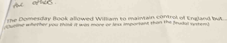 The Domesday Book allowed William to maintain control of England but.. 
(Outline whether you think it was more or less important than the feudal system)