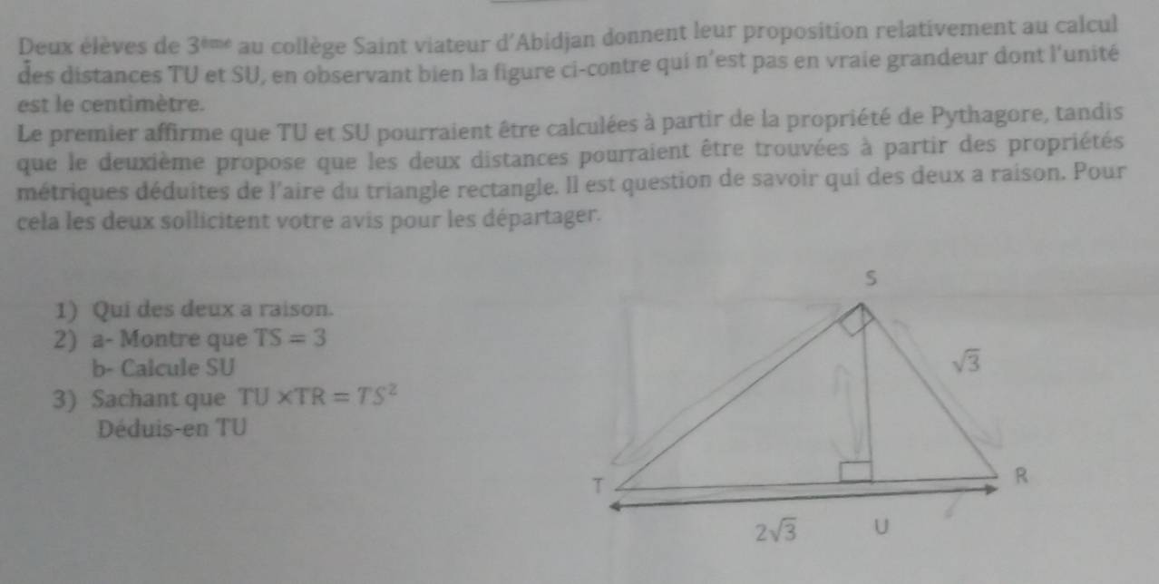 Deux élèves de 3^(tmt) au collège Saint viateur d'Abidjan donnent leur proposition relativement au calcul
des distances TU et SU, en observant bien la figure ci-contre qui n’est pas en vraie grandeur dont l'unité
est le centimètre.
Le premier affirme que TU et SU pourraient être calculées à partir de la propriété de Pythagore, tandis
que le deuxième propose que les deux distances pourraient être trouvées à partir des propriétés
métriques déduites de l'aire du triangle rectangle. Il est question de savoir qui des deux a raison. Pour
cela les deux sollicitent votre avis pour les départager.
1) Qui des deux a raison.
2) a- Montre que TS=3
b- Calcule SU
3) Sachant que TU* TR=TS^2
Déduis-en TU