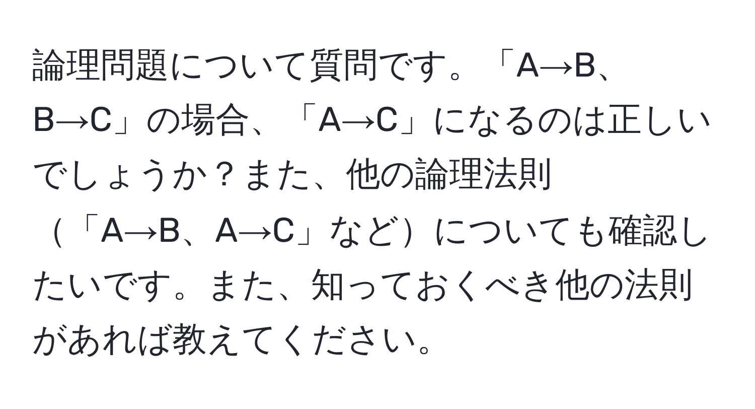 論理問題について質問です。「A→B、B→C」の場合、「A→C」になるのは正しいでしょうか？また、他の論理法則「A→B、A→C」などについても確認したいです。また、知っておくべき他の法則があれば教えてください。