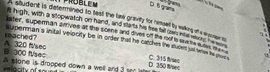 PROBLEM
ws grams
D 6 grams
A student is determined to test the law gravity for himself by walking off a syscner t 
ft high, with a stopwatch on hand, and starts his free fall (zero intial velocey) Fhe scons
later, superman arrives at the scene and dives off the roof to save the student What mu
reached?
superman's inital velocity be in order that he catches the student just before the ground
A 320 ft/sec
B. 300 ft/sec
12
C. 315 ft/sec
A stone is dropped down a well and 3 sen lat
D. 350 fl/sec
velocity of sound