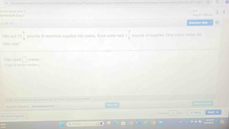 ☆ 
frac 3 
Homework Day 1 Ang 20 □  8∞ 
6 AP-14 Question Help 
Otto put 12 4/9  pounds of electrical supplies into crates. Each crate held 1 7/9  pounds of supplies. How many crates did 
Otto use? 
Otto used □ crates 
(Type a whole number.) 
Enter your snswer in the answer box and then click Check Answir 
All parts showing Clmar All 
C=t A== 
Review Progress Quiruen 8 4 Bacs Next
frac 0.112
Sea'
