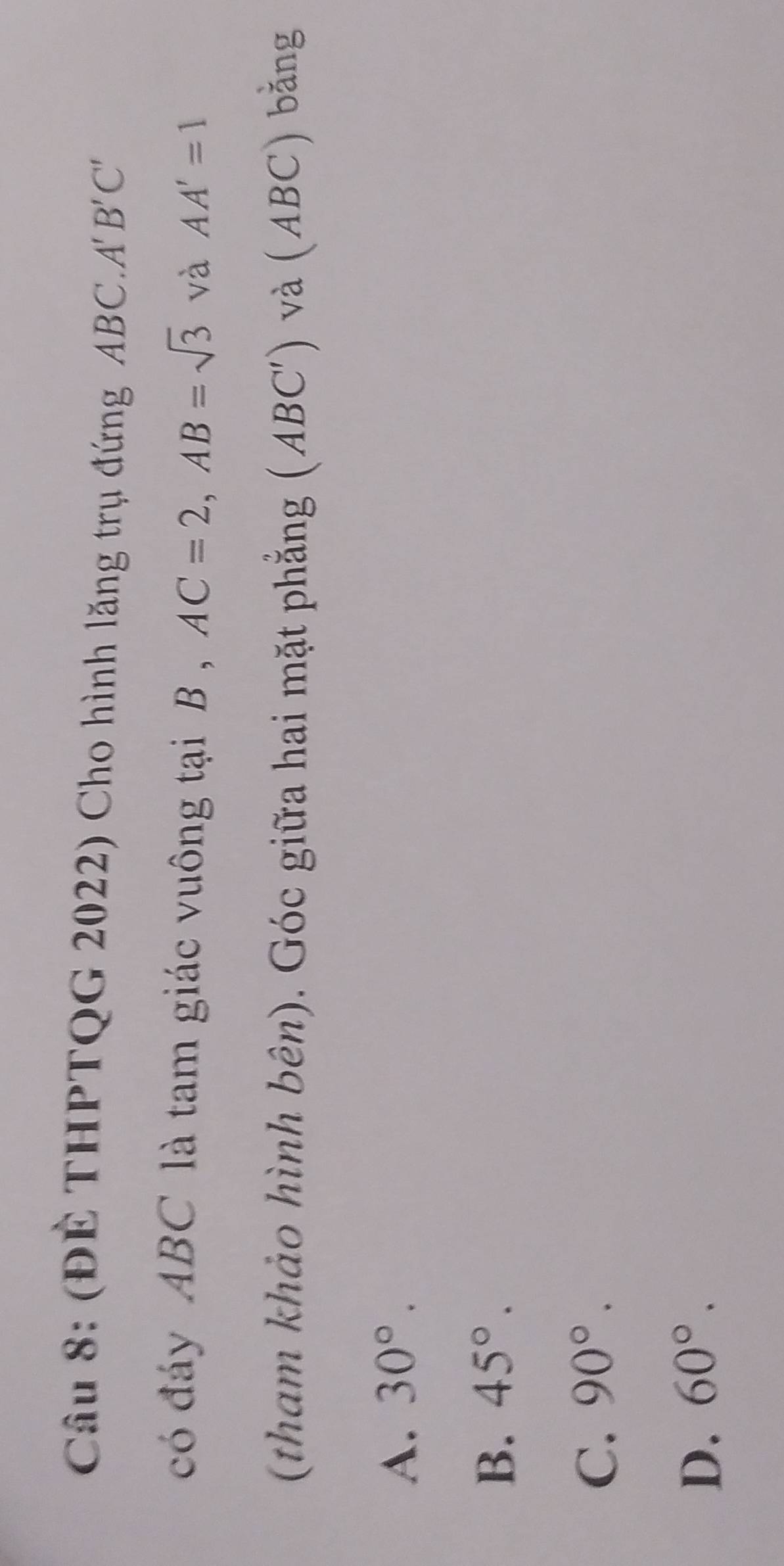 (ĐÉ THPTQG 2022) Cho hình lăng trụ đứng ABC. A'B'C'
có đáy ABC là tam giác vuông tại B , AC=2, AB=sqrt(3) và AA'=1
(tham khảo hình bên). Góc giữa hai mặt phẳng (ABC') và (ABC) bằng
A. 30°.
B. 45°.
C. 90°.
D. 60°.