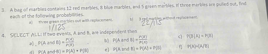 A bag of marbles contains 12 red marbles, 8 blue marbles, and 5 green marbles. If three marbles are pulled out, find 
each of the following probabilities. 
a) three green marbles out with replacement. b) 3 red marbles without replacement. 
4. SELECT ALL: If two events, A and B, are independent then 
a)、 P(AandB)= P(A)/P(B)  b) P(AandB)= P(B)/P(A)  c) P(B|A)=P(B)
d P(AandB)=P(A)· P(B) e) P(AandB)=P(A)+P(B) f) P(A)=(A/B)