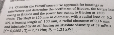 thể Đếns 
7.4 Consider the Petroff concentric approach for bearings as 
satisfactory and determine the coefficient of friction, the torque lost 
owing to friction and the power lost owing to friction at 1500
r/min. The shaft is 120 mm in diameter, with a radial load of 6.2
kN, a bearing length of 100 mm, a radial clearance of 0,16 mm
and lubricated by an oil having an absolute viscosity of 58 mPa s
[f=0,0208; T_f=7,73Nm; P_f=1,21kW]