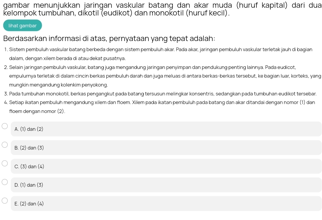 gambar menunjukkan jaringan vaskular batang daṇ akar muḍa (huruf kapital) dari dua
kelompok tumbuhan, dikotil (eudikot) dan monokotil (huruf kecil).
lihat gambar
Berdasarkan informasi di atas, pernyataan yang tepat adalah:
1. Sistem pembuluh vaskular batang berbeda dengan sistem pembuluh akar. Pada akar, jaringan pembuluh vaskular terletak jauh di bagian
dalam, dengan xilem berada di atau dekat pusatnya.
2. Selain jaringan pembuluh vaskular, batang juga mengandung jaringan penyimpan dan pendukung penting lainnya. Pada eudicot,
empulurnya terletak di dalam cincin berkas pembuluh darah dan juga meluas di antara berkas-berkas tersebut, ke bagian luar, korteks, yang
mungkin mengandung kolenkim penyokong.
3. Pada tumbuhan monokotil, berkas pengangkut pada batang tersusun melingkar konsentris, sedangkan pada tumbuhan eudikot tersebar.
4. Setiap ikatan pembuluh mengandung xilem dan floem. Xilem pada ikatan pembuluh pada batang dan akar ditandai dengan nomor (1) dan
floem dengan nomor (2).
A. (1) dan (2)
B. (2) dan (3)
C. (3) dan (4)
D. (1) dan (3)
E. (2) dan (4)