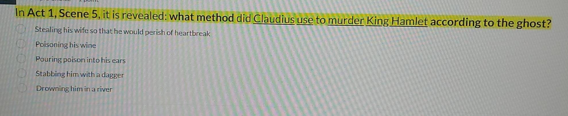 In Act 1, Scene 5, it is revealed: what method did Claudius use to murder King Hamlet according to the ghost?
Stealing his wife so that he would perish of heartbreak
Poisoning his wine
Pouring poison into his ears
Stabbing him with a dagger
Drowning him in a river