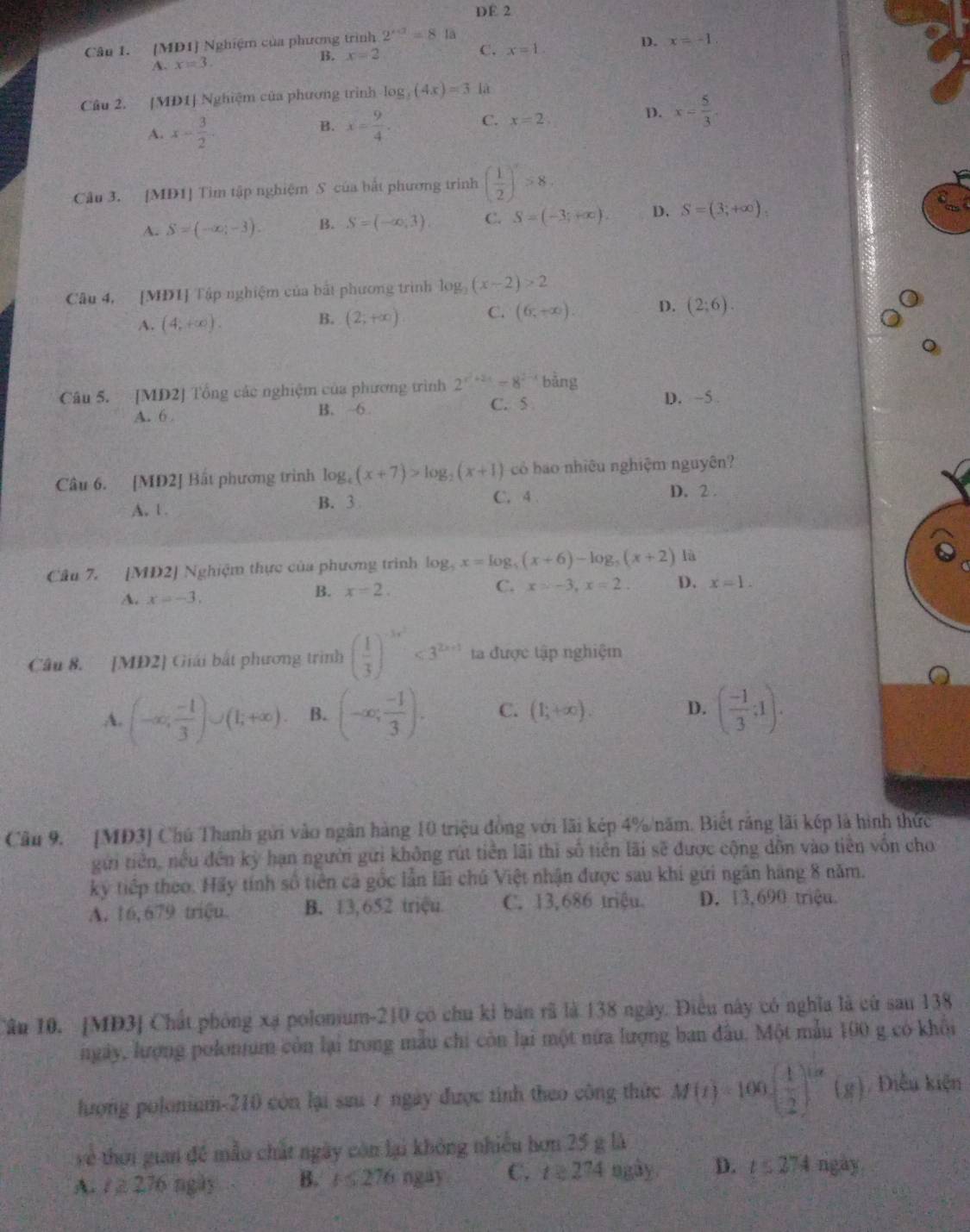 DE 2
Cân 1. [MD1] Nghiệm của phương trình 2^(x+3)=8 là
D. x=-1
A. x=3. B. x=2
C. x=1.
Câu 2. [MD1] Nghiệm của phương trình log _3(4x)=3 là
A. x- 3/2 . x= 9/4 . C. x=2; D. x= 5/3 .
B.
Câu 3. [MD1] Tìm tập nghiệm S của bắt phương trình ( 1/2 )^x>8.
A. S=(-∈fty ,-3). B. S=(-∈fty ,3) C. S=(-3;+∈fty ). D. S=(3;+∈fty ).
Câu 4, [MĐ1] Tập nghiệm của bắt phương trình log _2(x-2)>2
A. (4,+∈fty ). (2;+∈fty ) C. (6,+∈fty ). D. (2;6).
B.
。
Câu 5. [MD2] Tổng các nghiệm của phương trình 2^(x^2)+2x=8^(2-x) bang D. ~5 .
A. 6 . B. 6
C. 5
Câu 6. [MD2] Bắt phương trình log _4(x+7)>log _2(x+1) có báo nhiêu nghiệm nguyên?
A. 1 . B. 3
C. 4.
D. 2 .
Câu 7. [MD2] Nghiệm thực của phương trình log _5x=log _5(x+6)-log _5(x+2) là
A. x=-3.
B. x=2. C. x=-3,x=2. D. x=1.
Câu 8. [MD2] Giải bắt phương trình ( 1/3 )^-3x^2<3^(2x+1) ta được tập nghiệm
A. (-∈fty , (-1)/3 )∪ (1;+∈fty ). B. (-∈fty ; (-1)/3 ). C. (1;+∈fty ). D. ( (-1)/3 ;1).
Câu 9. [MD3] Chú Thanh gửi vào ngân hàng 10 triệu đồng với lãi kép 4%/năm. Biết rằng lãi kếp là hình thức
gửi tiền, nều đến kỳ hạn người gửi không rút tiền lãi thì số tiên lãi sẽ được cộng dồn vào tiên vốn cho
ký tiếp theo. Hãy tính số tiên cả gốc lần lãi chủ Việt nhận được sau khi gứi ngân hàng 8 năm.
A. 16, 679 triệu. B. 13,652 triệu C. 13,686 triệu. D. 13,690 triệu.
Cân 10. [MD3] Chất phóng xạ polomium-210 có chu kỉ bản rã là 138 ngày. Điều này có nghĩa là cử sau 138
ngày, lượng polonum còn lại trong mẫu chi còn lại một nửa lượng ban đầu. Một mẫu 100 g có khổi
hượng polonium-210 còn lại sau 7 ngày được tình theo công thức M(t)=100· ( 1/2 )^1/2(8) Điễu kiện
về thời gian đề mẫo chất ngày còn lại không nhiều hơn 25 g là
A. t≥ 276 ngày B.   276 ngay C. t≥ 2^(74) ngày D. t≤ 274 ngay