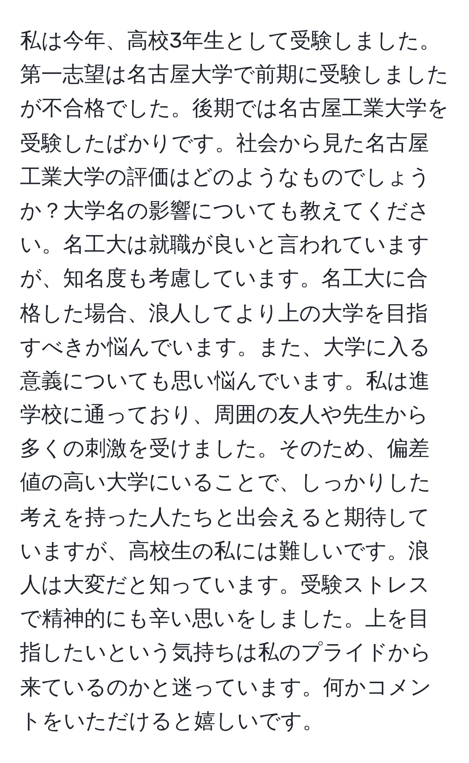 私は今年、高校3年生として受験しました。第一志望は名古屋大学で前期に受験しましたが不合格でした。後期では名古屋工業大学を受験したばかりです。社会から見た名古屋工業大学の評価はどのようなものでしょうか？大学名の影響についても教えてください。名工大は就職が良いと言われていますが、知名度も考慮しています。名工大に合格した場合、浪人してより上の大学を目指すべきか悩んでいます。また、大学に入る意義についても思い悩んでいます。私は進学校に通っており、周囲の友人や先生から多くの刺激を受けました。そのため、偏差値の高い大学にいることで、しっかりした考えを持った人たちと出会えると期待していますが、高校生の私には難しいです。浪人は大変だと知っています。受験ストレスで精神的にも辛い思いをしました。上を目指したいという気持ちは私のプライドから来ているのかと迷っています。何かコメントをいただけると嬉しいです。