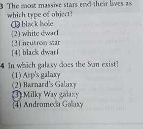 The most massive stars end their lives as
which type of object?
( black hole
(2) white dwarf
(3) neutron star
(4) black dwarf
4 In which galaxy does the Sun exist?
(1) Arp’s galaxy
(2) Barnard’s Galaxy
3) Milky Way galaxy
(4) Andromeda Galaxy