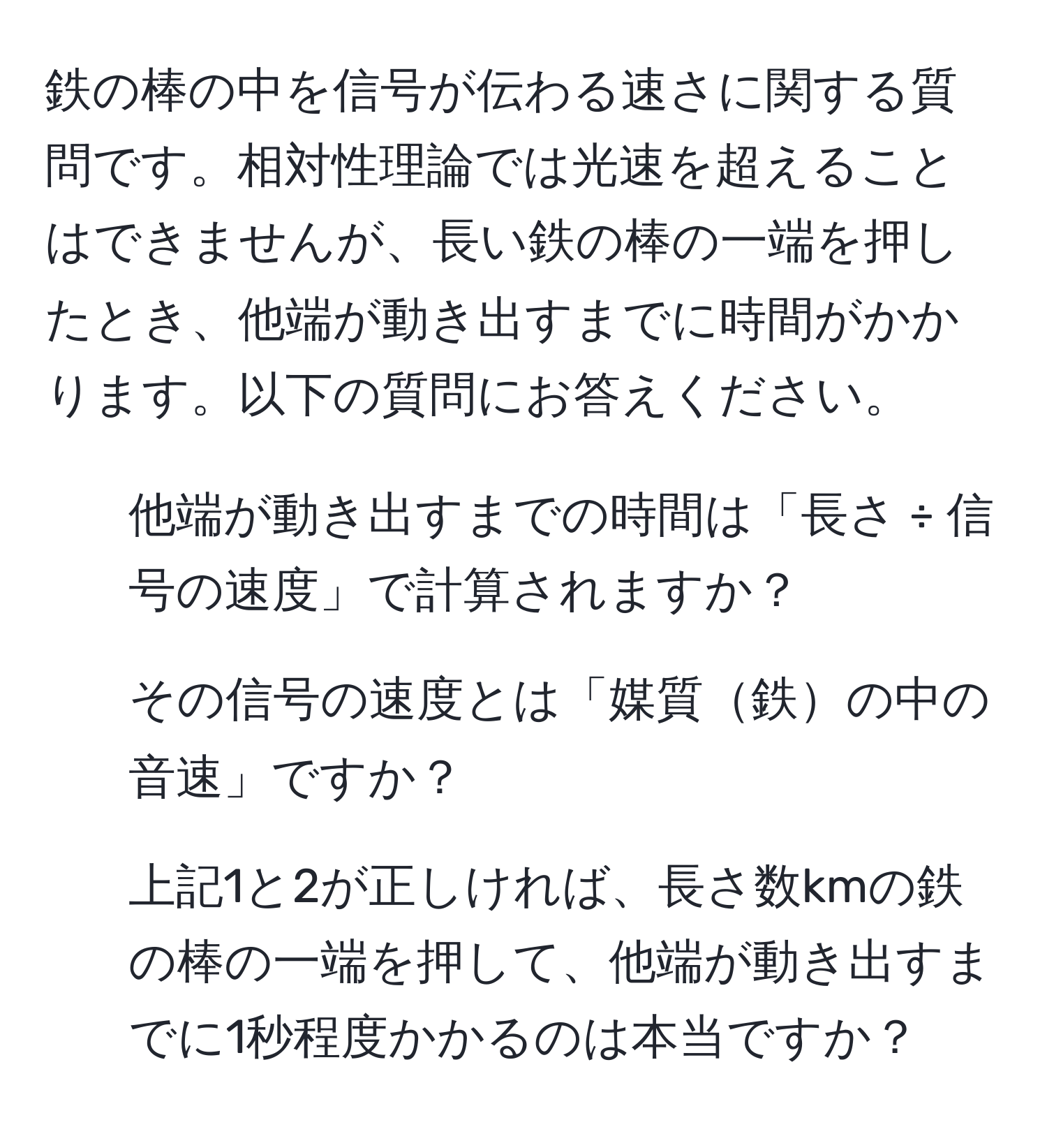 鉄の棒の中を信号が伝わる速さに関する質問です。相対性理論では光速を超えることはできませんが、長い鉄の棒の一端を押したとき、他端が動き出すまでに時間がかかります。以下の質問にお答えください。  
1. 他端が動き出すまでの時間は「長さ ÷ 信号の速度」で計算されますか？  
2. その信号の速度とは「媒質鉄の中の音速」ですか？  
3. 上記1と2が正しければ、長さ数kmの鉄の棒の一端を押して、他端が動き出すまでに1秒程度かかるのは本当ですか？