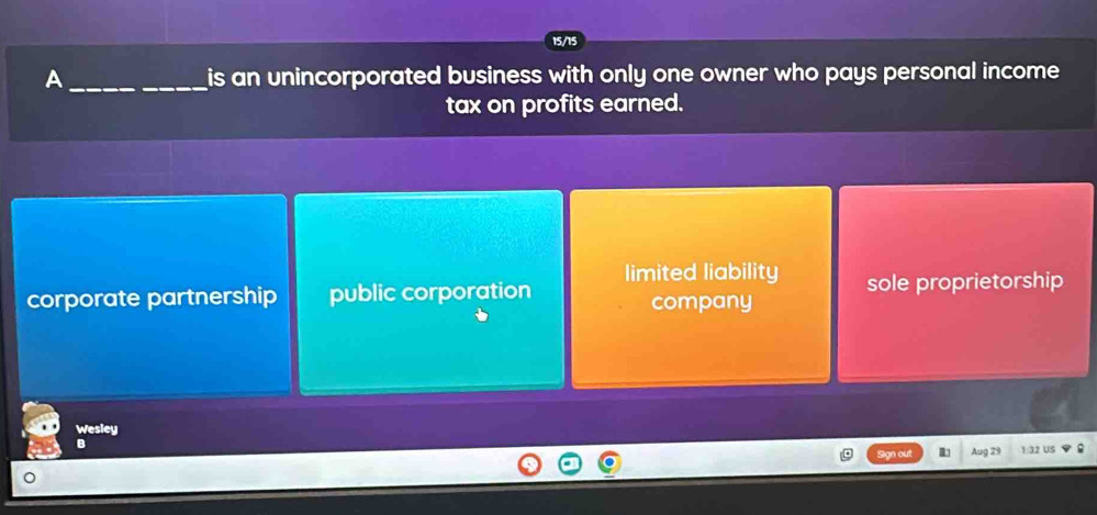 15/15
A __is an unincorporated business with only one owner who pays personal income 
tax on profits earned.
limited liability
corporate partnership public corporation company sole proprietorship
Wesley
B
Sign out Aug 29 1:32 US