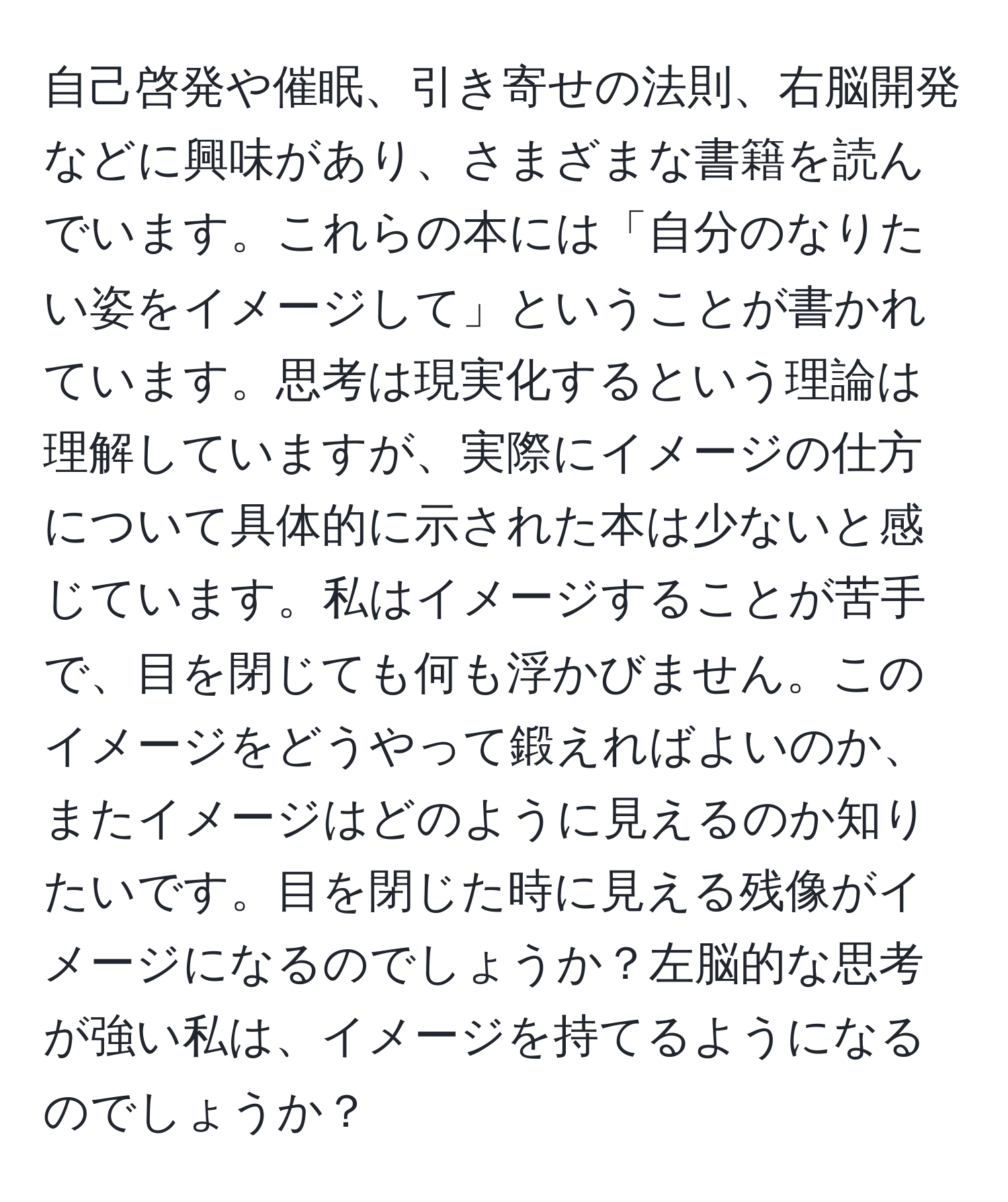 自己啓発や催眠、引き寄せの法則、右脳開発などに興味があり、さまざまな書籍を読んでいます。これらの本には「自分のなりたい姿をイメージして」ということが書かれています。思考は現実化するという理論は理解していますが、実際にイメージの仕方について具体的に示された本は少ないと感じています。私はイメージすることが苦手で、目を閉じても何も浮かびません。このイメージをどうやって鍛えればよいのか、またイメージはどのように見えるのか知りたいです。目を閉じた時に見える残像がイメージになるのでしょうか？左脳的な思考が強い私は、イメージを持てるようになるのでしょうか？