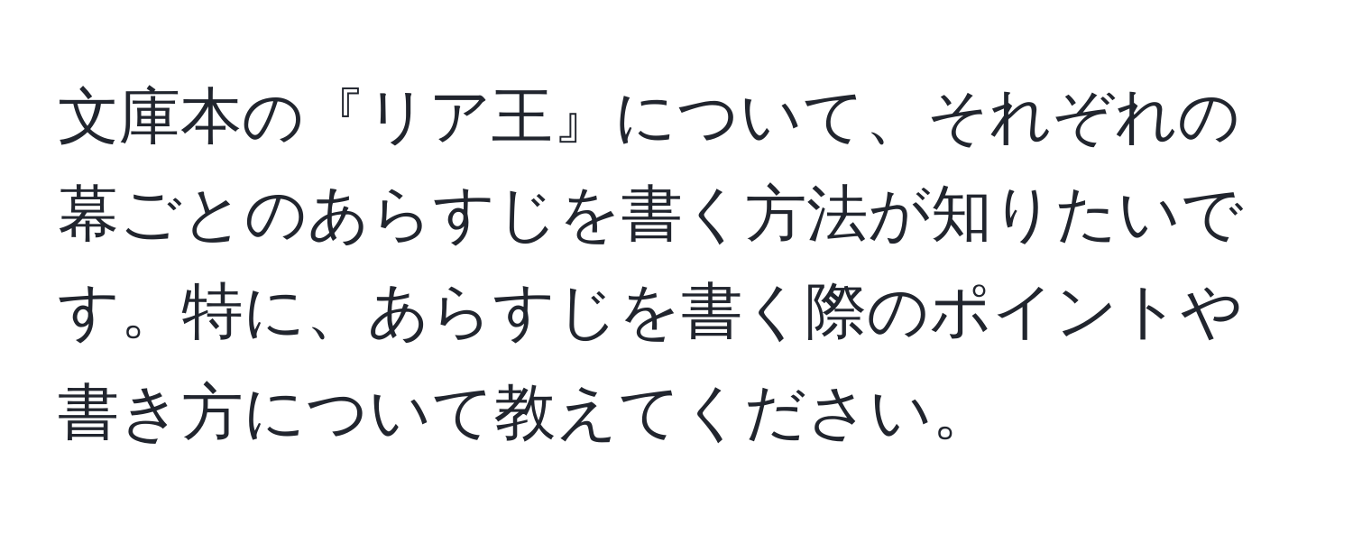 文庫本の『リア王』について、それぞれの幕ごとのあらすじを書く方法が知りたいです。特に、あらすじを書く際のポイントや書き方について教えてください。