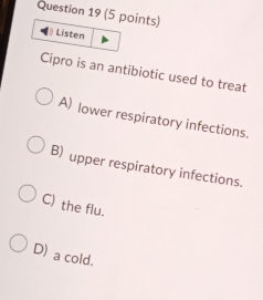 Listen
Cipro is an antibiotic used to treat
A) lower respiratory infections.
B) upper respiratory infections.
C) the flu.
D) a cold.