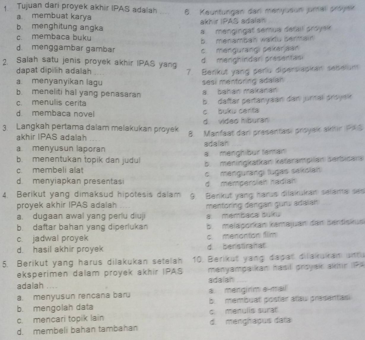 Tujuan dari proyek akhir IPAS adalah _6. Keuntungan dari menyuson jumal proyak
a membuat karya
b. menghitung angka akhir IPAS adalan
c. membaca buku a. mengingat semua detail proyek
b. menambah wakdu bermain
d. menggambar gambar c. mengurangi pekerjaan
2. Salah satu jenis proyek akhir IPAS yang
d. menghindar presentasi
dapat dipilih adalah 7. Berikut yang periu diperslapkan sebelum
a. menyanyikan lagu sesi mentoring adalah
b. meneliti hal yang penasaran
a. bahan makanán
c. menulis cerita
b. daftar pertanyaan dan jurnal proyek
d. membaca novel c. buku cerita
d video hiburan
3. Langkah pertama dalam melakukan proyek
akhir IPAS adalah_
8. Manfaat dari presentasi proyek akhir PAS
adalah
a. menyusun laporan
b. menentukan topik dan judul a menghibur teman
c. membeli alat b. meningkatkan keterampilan berbicara
d. menyiapkan presentasi c. mengurangi tugas sekolah
d. memperoleh hadiah
4. Berikut yang dimaksud hipotesis dalam 9. Berikut yang harus dilakukan selama ses
proyek akhir IPAS adalah _mentoring dengan guru adalan
a. dugaan awal yang perlu diuji a. membaca buku
b. daftar bahan yang diperlukan
b. melaporkan kemajuan dam berdiskus
c. jadwal proyek
c. menenton film
d. hasil akhir proyek d. beristirahat
5. Berikut yang harus dilakukan setelah 10. Berikut yang dapat dilakukan untu
eksperimen dalam proyek akhir IPAS menyampaikan hasil proyek akmir P4
adalah _adalah_
a. menyusun rencana baru a mengirim e-mail
b. mengolah data be membuat poster atau présentasi
c  menulis surat
c. mencari topik lain
d. menghapus data
d. membeli bahan tambahan