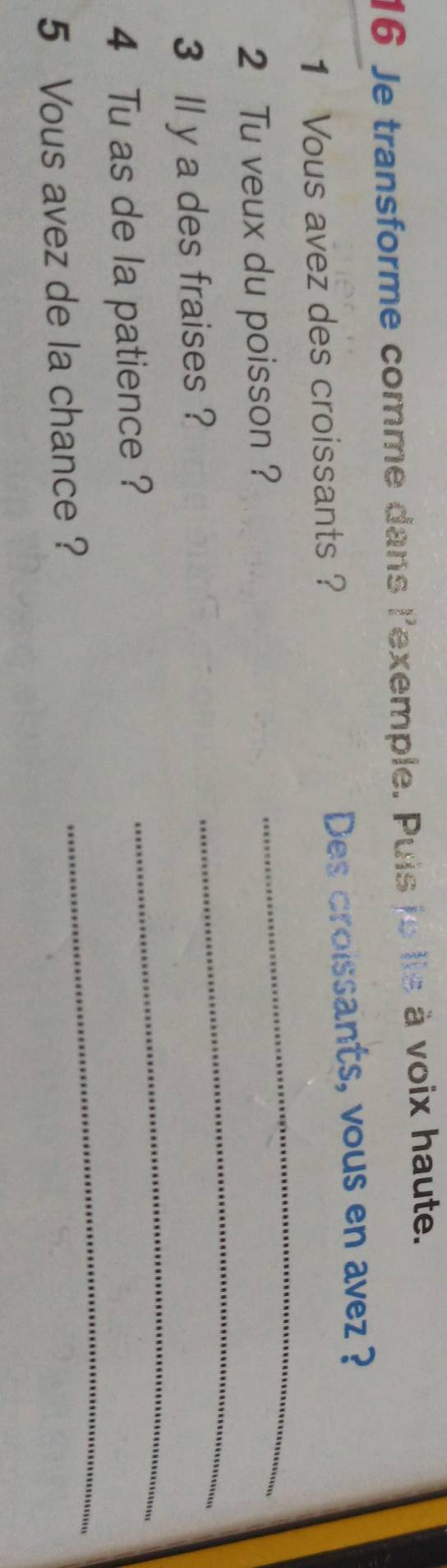 Je transforme comme dans l'exemple. Puis je lis à voix haute. 
1 Vous avez des croissants ? Des croissants, vous en avez ? 
2 Tu veux du poisson ? 
_ 
_ 
3 ll y a des fraises ? 
_ 
4 Tu as de la patience ? 
5 Vous avez de la chance ? 
_