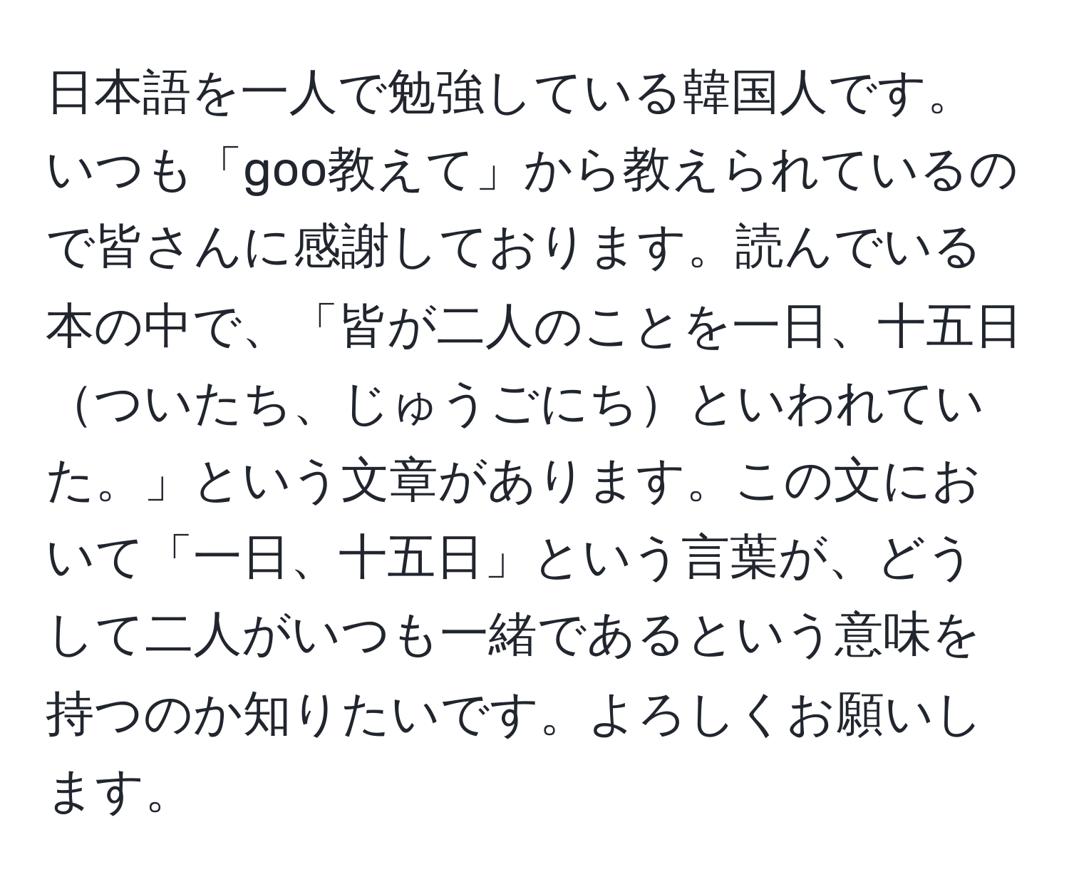 日本語を一人で勉強している韓国人です。いつも「goo教えて」から教えられているので皆さんに感謝しております。読んでいる本の中で、「皆が二人のことを一日、十五日ついたち、じゅうごにちといわれていた。」という文章があります。この文において「一日、十五日」という言葉が、どうして二人がいつも一緒であるという意味を持つのか知りたいです。よろしくお願いします。