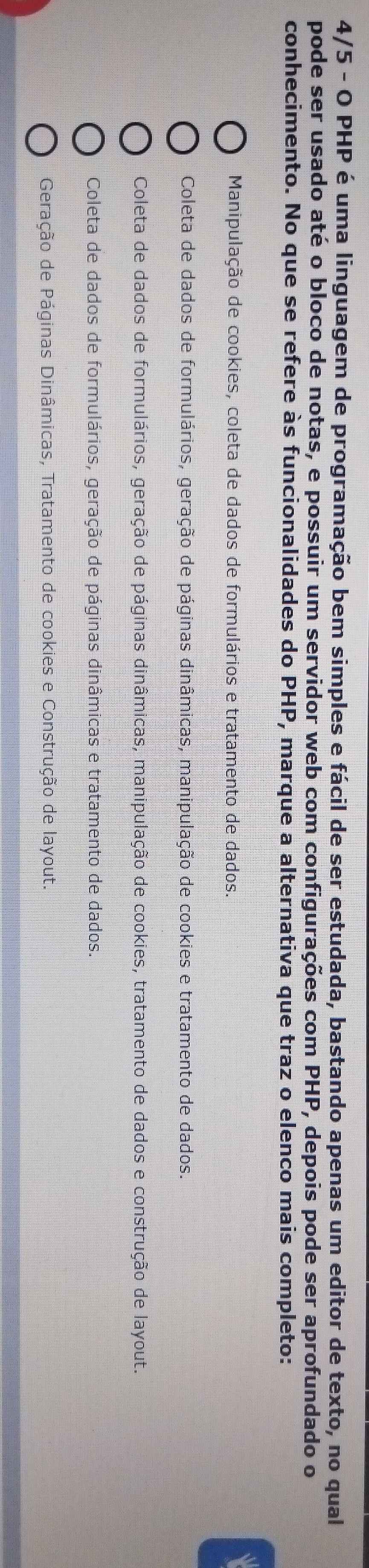 4/5 - O PHP é uma linguagem de programação bem simples e fácil de ser estudada, bastando apenas um editor de texto, no qual
pode ser usado até o bloco de notas, e possuir um servidor web com configurações com PHP, depois pode ser aprofundado o
conhecimento. No que se refere às funcionalidades do PHP, marque a alternativa que traz o elenco mais completo:
Manipulação de cookies, coleta de dados de formulários e tratamento de dados.
Coleta de dados de formulários, geração de páginas dinâmicas, manipulação de cookies e tratamento de dados.
Coleta de dados de formulários, geração de páginas dinâmicas, manipulação de cookies, tratamento de dados e construção de layout.
Coleta de dados de formulários, geração de páginas dinâmicas e tratamento de dados.
Geração de Páginas Dinâmicas, Tratamento de cookies e Construção de layout.