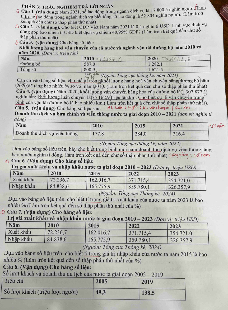PHÀN 3: tRÁC NGHIỆM TRẢ LờI ngÁN
6 Câu 1 (vận dụng) Năm 2021, số lao động trong ngành dịch vụ là 17 800,5 nghìn người.(Tính
ti trọng lao động trong ngành dịch vụ biết tổng số lao động là 52 804 nghìn người. (Làm tròn
kết quả đến chữ số thập phân thứ nhất)
S Câu 2. (vận dụng). Cho biết GDP Việt Nam năm 2021 là 0,4 nghìn tỉ USD. Lĩnh vực dịch vụ
đóng góp bao nhiều tỉ USD biết dịch vụ chiếm 40,95% GDP? (Làm tròn kết quả đến chữ số
thập phân thứ nhất)
6 Câu 3. (vận dụng) Cho bảng số liệu:
Khối lượng hàng hoá vận chuyển của cả nước và ngành vận tải đường bộ năm 2010 và
Nguồn Tổng cục thống kê, năm 2021)
Căn cứ vào bảng số liệu, cho biết ti trong khối lượng hàng hoá vận chuyển bằng đường bộ năm
2020 đã tăng bao nhiêu % so với năm 2010. (Làm tròn kết quả đến chữ số thập phân thứ nhất)
Câu 4. (vận dụng) Năm 2020, khối lượng vận chuyển hàng hóa của đường bộ là 1 307 877,1
nghìn tấn; khối lượng luân chuyển là (75162,9 triệu tấn.km. Cho biết cự li vận chuyển trung
bình của vận tải đường bộ là bao nhiều km.( Lảm tròn kết quả đến chữ số thập phân thứ nhất).
Câu 5. (vận dụng) Cho bảng số liệu sau:  KL luấn thuyên : KL von chuyên | KL
Doanh thu dịch vụ bưu chính và viễn thông nước ta giai đoạn 2010 - 2021 (đơn vị: nghìn ti
(Nguồn Tồng cục thống kê, năm 2022)
Dựa vào bảng số liệu trên, hãy cho biết trung bình mỗi năm doanh thu dịch vụ viễn thông tăng
bao nhiêu nghìn tỉ đồng. (làm tròn kết quả đến chữ số thập phân thứ nhất)
Câu 6. (Vận dụng) Cho bảng số liệu:
Trị giá xuất khẩu và nhập khẩu nước ta giai đoạn 2010 - 2023 (Đơn vị: triệu USD)
(Nguồn: Tổng cục Thống kê, 2024)
Dựa vào bảng số liệu trên, cho biết tỉ trọng giá trị xuất khẩu của nước ta năm 2023 là bao
nhiêu % (Làm tròn kết quả đến số thập phân thứ nhất của %)
6 * Câu 7. (Vận dụng) Cho bảng số liệu:
Trị giá xuất khẩu và nhập khẩu nước ta giai đoạn 2010 - 2023 (Đơn vị: triệu USD)
(Nguồn: Tổng cục Thổng kê, 2024)
Dựa vào bảng số liệu trên, cho biết tỉ trọng giá trị nhập khẩu của nước ta năm 2015 là bao
nhiêu % (Làm tròn kết quả đến số thập phân thứ nhất của %)
Câu 8. (Vận dụng) Cho bảng số liệu:
Số lượt khách và doanh thu du lịch của nước ta giai đoạn 2005 - 2019