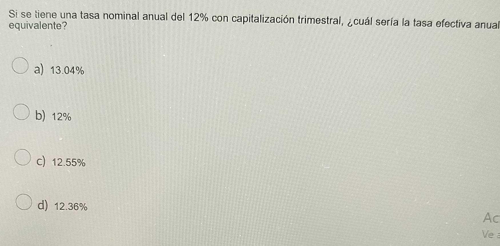 Si se tiene una tasa nominal anual del 12% con capitalización trimestral, ¿cuál sería la tasa efectiva anual
equivalente?
a) 13.04%
b) 12%
c) 12.55%
d) 12.36%
Ac
Ve a