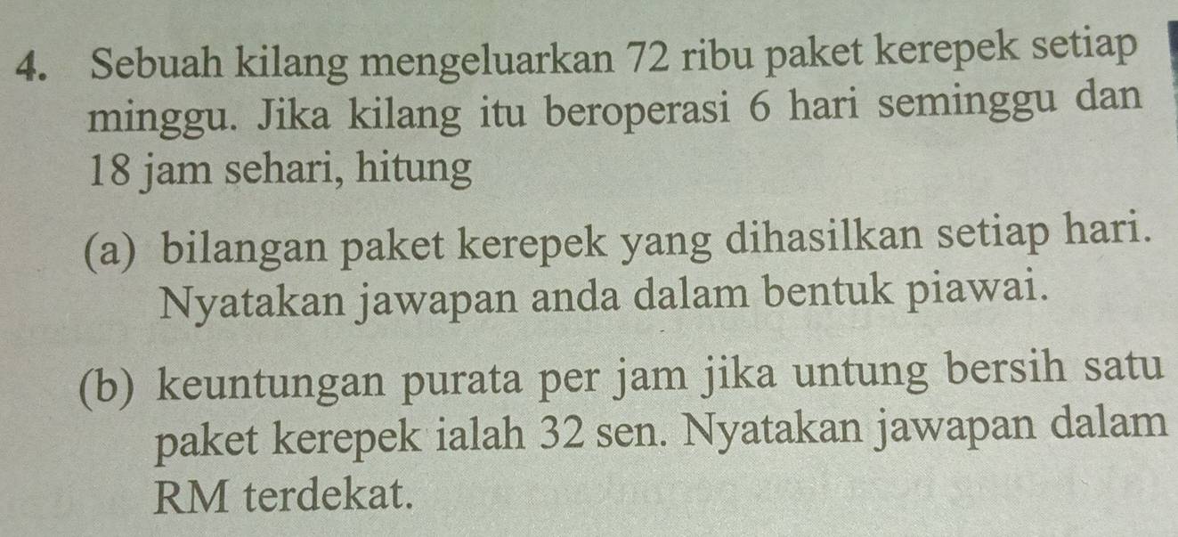 Sebuah kilang mengeluarkan 72 ribu paket kerepek setiap 
minggu. Jika kilang itu beroperasi 6 hari seminggu dan
18 jam sehari, hitung 
(a) bilangan paket kerepek yang dihasilkan setiap hari. 
Nyatakan jawapan anda dalam bentuk piawai. 
(b) keuntungan purata per jam jika untung bersih satu 
paket kerepek ialah 32 sen. Nyatakan jawapan dalam 
RM terdekat.