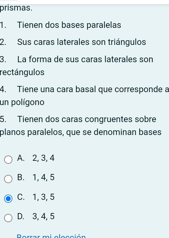 prismas.
1. Tienen dos bases paralelas
2. Sus caras laterales son triángulos
3. La forma de sus caras laterales son
rectángulos
4. Tiene una cara basal que corresponde a
un polígono
5. Tienen dos caras congruentes sobre
planos paralelos, que se denominan bases
A. 2, 3, 4
B. 1, 4, 5
C. 1, 3, 5
D. 3, 4, 5
Berrar mi elección