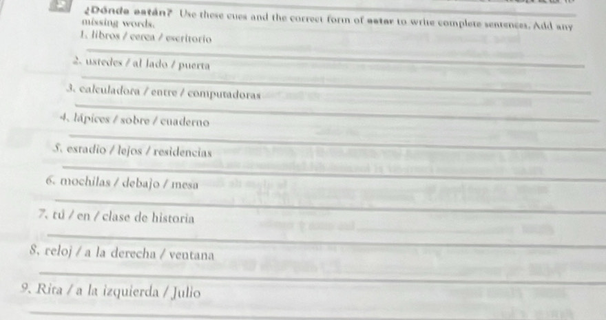 ¿Donde aatán? Use these cues and the correct form of aater to write complete sentences. Add any 
missing words. 
1. libros / cerea / escritorio 
2. ustedes / al lado / puerta 
3. calculadora / entre / computadoras 
4. lápices / sobre / cuaderno 
S. estadio / lejos / residencias 
6. mochilas / debajo / mesa 
7. tú / en / clase de historia 
S. reloj / a la derecha / ventana 
9. Rita / a la izquierda / Julio