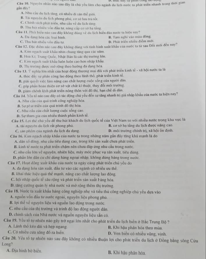 mue my so pin công no bor 
Cầu 10. Nguyên nhân nào sau đây là chủ yếu làm cho ngành du lịch nước ta phát triển nhanh trong thời gian
gần đây?
A. Nhu cầu du lịch tăng, có nhiều di sản thể giới.
B. Tài nguyên du lịch phong phủ, cơ sở lưu trú tốt.
C. Chính sách phát triên, nhu cầu về đu lịch tăng
D. Thu húi nhiều vôn đầu tư, năng cấp cơ sở hạ tằng.
Cầu 11. Phái biểu nào sau đây không đúng về du lịch biển đảo nước ta hiện nay?
A. Da dạng hóa các loại hình. B. Tạm nghi vào mùa đồng
C. Thu hút nhiều vôn đầu tư. D. Phát triển nhiều điễm mới.
Câu 12. Đặc điểm não sau đãy không đủng với tình hình xuất khâu của nước ta từ sau Đổi mới đến nay?
A. Kim ngạch xuất khẩu nhìn chung tăng qua các năm.
B Hoa Ki, Trung Quốc, Nhật Bản là các thị trường lớn.
C. Kim ngạch xuất khẩu luôn luôn cao hơn nhập khẩu.
D. Thị trường được mở rộng theo hướng đa dạng héa.
Câu 13. Ý nghĩa lớn nhất của hoạt động thương mai đôi với phát triển kinh tể - xã hội nước ta là
A. thúc đây sự phân công lao động theo lãnh thổ, phát triển kinh tế.
B giải quyết việc làm nâng cao chất lượng cuộc sống của người dân
C. góp phần hoàn thiện cơ sở vật chất kĩ thuật, thay đổi môi trường.
D. giam chênh lệch phát triển nông thôn với đô thị, hạn chế di dân.
Cầu 14. Yếu tổ nào sau đây có tác động chủ yểu đến sự tăng nhanh trị giả nhập khẩu của nước ta hiện nay?
A. Nhu cầu của quả trình công nghiệp hóa.
B. Sự phát triển của quá trính đô thị hóa.
C. Nhu cầu của chất lượng cuộc sống cao.
D. Sự tham gia của nhiều thành phần kinh tế.
Câu 15. Lợi thể chủ yếu để thu hút khách du lịch quốc tế của Việt Nam so với nhiều nước trong khu vực là
A. tái nguyên du lịch rất phong phủ. B. cơ sở hạ tầng du lịch được nâng cao.
C. sản phẩm của ngành du lịch đa dạng. D. mội trường chính trị, xã hội ổn định.
Câu 16. Kim ngạch nhập khẩu của nước ta trong những năm gần đây tăng khả mạnh là do
A. dân số đồng, nhu cầu tiêu dùng cao, trong khi sân xuất chưa phát triển.
B. kinh tễ nước ta phát triển chậm nên chưa đáp ứng nhu cầu trong nước.
C. nhu cầu lớn về nguyên, nhiên liệu, máy móc phục vụ sản xuất, tiêu dùng.
D. phần lớn dân cư chỉ dùng hàng ngoại nhập, không dùng hàng trong nước.
Câu 17. Hoạt động xuất khẩu của nước ta ngày cảng phát triển chủ yếu do
A. đa dạng hỏa sản xuất, đầu tư vào các ngành có nhiều ưu thể,
B. khai thác hiệu quả thể mạnh, năng cao chất lượng lao động
C. hội nhập quốc tể sâu rộng và phát triển sản xuất hàng hóa.
D. tăng cường quản lý nhà nước và mở rộng thêm thị trường.
Cầu 18. Nước ta xuất khẩu hàng công nghiệp nhẹ và tiểu thủ công nghiệp chủ yêu dựa vào
A. nguồn vồn đầu tư nước ngoài, nguyên liệu phong phú.
B. lợi thể về nguyên liệu và nguồn lao động trong nước.
C. nhu cầu của thị trường và trinh độ lao động ngườ: dân.
D. chính sách của Nhà nước và nguồn nguyên liệu sẵn có.
Câu 19. Yểu tổ tự nhiên nào gây trở ngại lớn nhất cho phát triển du lịch biển ở Bắc Trung Bộ ?
A. Lãnh thổ kéo dài và hẹp ngang. B. Khí hậu phân hỏa theo mùa.
C. Có nhiều cửa sông đồ ra biển. D. Ven biển có nhiều vũng, vịnh.
Cầu 20. Yếu tổ tự nhiên nào sau đây không có nhiều thuận lợi cho phát triển du lịch ở Đồng bằng sông Cứu
Long?
A. Địa hinh bờ biển. B. Khí hậu phân hòa.